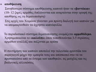  αποθήκευση
Συνηθέστερο σύστημα αποθήκευσης καπνού ήταν τα «βαντάκια»
(10- 12 ξηρές αρμάθες διπλώνονται και αναρτώνται στην οροφή της
αποθήκης ως τη δεματοποίηση)
Στις αρχές του Χειμώνα γίνονταν μια πρώτη διαλογή των καπνών για
να απομακρυνθούν τα άχρηστα καπνόφυλλα
Το παραδοσιακό σύστημα δεματοποίησης ονομάζεται αρμαθόδεμα.
Χρησιμοποιείται το «καλούπι» όπου τοποθετούνται 3-5 στρώσεις
αρμάθων εναλλάξ και πιέζονται με πρέσα
Η συντήρηση των καπνών αποτελεί την τελευταία φροντίδα του
παραγωγού μέχρι την εμπορία τους και αποσκοπεί στο να τα
προστατεύσει από τα έντομα των αποθηκών, τις μούχλες και τις
βιολογικές αλλοιώσεις
 