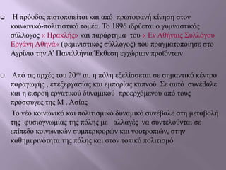  Η πρόοδος πιστοποιείται και από πρωτοφανή κίνηση στον
κοινωνικό-πολιτιστικό τομέα. Το 1896 ιδρύεται ο γυμναστικός
σύλλογος « Ηρακλής» και παράρτημα του « Εν Αθήναις Συλλόγου
Εργάνη Αθηνά» (φεμινιστικός σύλλογος) που πραγματοποίησε στο
Αγρίνιο την Α’ Πανελλήνια Έκθεση εγχώριων προϊόντων
 Από τις αρχές του 20ου αι. η πόλη εξελίσσεται σε σημαντικό κέντρο
παραγωγής , επεξεργασίας και εμπορίας καπνού. Σε αυτό συνέβαλε
και η εισροή εργατικού δυναμικού προερχόμενου από τους
πρόσφυγες της Μ . Ασίας
Το νέο κοινωνικό και πολιτισμικό δυναμικό συνέβαλε στη μεταβολή
της φυσιογνωμίας της πόλης με αλλαγές να συντελούνται σε
επίπεδο κοινωνικών συμπεριφορών και νοοτροπιών, στην
καθημερινότητα της πόλης και στον τοπικό πολιτισμό
 