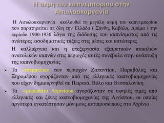 Η Αιτωλοακαρνανία ακολουθεί τη μεγάλη ακμή του καπνεμπορίου
που παρατηρείται σε όλη την Ελλάδα ( Ξάνθη, Καβάλα, Δράμα ) την
περίοδο 1900-1930 λόγω της διάδοσης του καπνίσματος από τις
ανώτερες εισοδηματικές τάξεις στις μέσες και κατώτερες
Η καλλιέργεια και η επεξεργασία εξαιρετικών ποικιλιών
ανατολικών καπνών στις περιοχές αυτές συνέβαλε στην ανάπτυξη
της καπνοβιομηχανίας
 Τα «τσεμπέλια» των περιοχών Ζαπαντίου, Παραβόλας και
Ξηρομέρου αγοράζονταν από τις ελληνικές καπνοβιομηχανίες
που είχαν δημιουργηθεί σε Πειραιά, Βόλο και Θεσσαλονίκη
 Τα «μυρωδάτα Αγρινίου» αγοράζονταν σε υψηλές τιμές από
ελληνικές και ξένες καπνοβιομηχανίες της Αιγύπτου, οι οποίες
αργότερα εγκατέστησαν μόνιμους αντιπροσώπους στο Αγρίνιο
 