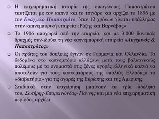  Η επιχειρηματική ιστορία της οικογένειας Παπαστράτου
ταυτίζεται με τον καπνό και το τσιγάρο και αρχίζει το 1896 με
τον Ευάγγελο Παπαστράτο, όταν 12 χρόνων γίνεται υπάλληλος
στην καπνεμπορική εταιρεία «Ρόζης και Βαρνάβας»
 Το 1906 αποχωρεί από την εταιρεία, και με 3.000 δανεικές
δραχμές συν-ιδρύει τη νέα καπνεμπορική εταιρεία «Αυγερινός &
Παπαστράτος»
 Οι πρώτες του δουλειές έγιναν σε Γερμανία και Ολλανδία. Τα
δεδομένα στο καπνεμπόριο αλλάζουν μετά τους βαλκανικούς
πολέμους με τα ονομαστά στις ξένες αγορές ελληνικά καπνά να
αποτελούν για τους καπνεμπόρους της «παλιάς Ελλάδας» το
«διαβατήριο» για τις αγορές της Ευρώπης και της Αμερικής
 Σταδιακά στην επιχείρηση μπαίνουν τα τρία αδέλφια
του, Σωτήρης-Επαμεινώνδας- Γιάννης και μια νέα επιχειρηματική
περίοδος αρχίζει
 