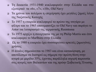  Τη δεκαετία 1931-1940 κυκλοφορούν στην Ελλάδα και στο
εξωτερικό τα «6», «7», «10», Old Navy
 Τα χρόνια του πολέμου η επιχείρηση έχει μεγάλες ζημιές λόγω
της Ναζιστικής Κατοχής
 Το 1957 η εταιρεία κυκλοφορεί το πρώτο της τσιγάρο με
φίλτρο και το 1965 επανεμφανίζει το Old Navy και παράγει το
Astor για λογαριασμό της γερμανικής Reemtsma
 Το 1975 αρχίζει η συνεργασία της με τη Philip Morris και έτσι
κυκλοφορεί το Marlboro στην Ελλάδα
 Ως το 1980 η εταιρεία έχει συσσωρεύσει αρκετές ζημιογόνες
χρήσεις
 Η άνοδος σημειώνεται το 1983 και είναι κατακόρυφη, με
αποτέλεσμα να διατηρεί ως σήμερα την πρώτη θέση στην
αγορά με μερίδιο 35%, έχοντας παράλληλα ισχυρή παρουσία
στις αγορές των Βαλκανίων και της πρώην Σοβιετικής Ένωσης
 