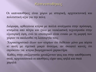 Οι καπναποθήκες είναι χώροι με ιστορική, αρχιτεκτονική και
πολιτιστική αξία για την πόλη
Διώροφα, ορθογώνια κτίρια με πολλά ανοίγματα στην πρόσοψη,
κτισμένα από πέτρα και ξύλο με νεοκλασική τεχνοτροπία στην
εξωτερική όψη, ενώ το εσωτερικό είναι ενιαίο με τη μορφή των
χώρων να ακολουθεί τη λειτουργία τους
Χαρακτηριστικό όλων των κτιρίων ότι διέθεταν μόνο μια πόρτα
κι αυτή με σχετικά μικρό άνοιγμα, αν σκεφτεί κανείς ότι
επρόκειτο για κτίρια βιομηχανικού χαρακτήρα
Καθώς στην επεξεργασία χρειάζονταν φως και στην αποθήκευση
σκιά, αρχιτεκτονικά οι αποθήκες είχαν φως ψηλά και σκιά
χαμηλά
 