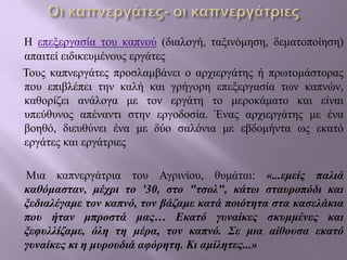 Η επεξεργασία του καπνού (διαλογή, ταξινόμηση, δεματοποίηση)
απαιτεί ειδικευμένους εργάτες
Τους καπνεργάτες προσλαμβάνει ο αρχιεργάτης ή πρωτομάστορας
που επιβλέπει την καλή και γρήγορη επεξεργασία των καπνών,
καθορίζει ανάλογα με τον εργάτη το μεροκάματο και είναι
υπεύθυνος απέναντι στην εργοδοσία. Ένας αρχιεργάτης με ένα
βοηθό, διευθύνει ένα με δύο σαλόνια με εβδομήντα ως εκατό
εργάτες και εργάτριες
Μια καπνεργάτρια του Αγρινίου, θυμάται: «...εμείς παλιά
καθόμασταν, μέχρι το '30, στο "τσολ", κάτω σταυροπόδι και
ξεδιαλέγαμε τον καπνό, τον βάζαμε κατά ποιότητα στα κασελάκια
που ήταν μπροστά μας… Εκατό γυναίκες σκυμμένες και
ξεφυλλίζαμε, όλη τη μέρα, τον καπνό. Σε μια αίθουσα εκατό
γυναίκες κι η μυρουδιά αφόρητη. Κι αμίλητες...»
 
