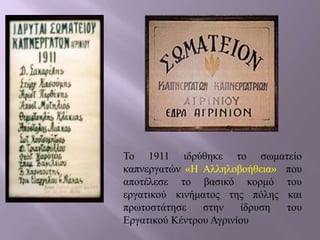 Το 1911 ιδρύθηκε το σωματείο
καπνεργατών «Η Αλληλοβοήθεια» που
αποτέλεσε το βασικό κορμό του
εργατικού κινήματος της πόλης και
πρωτοστάτησε στην ίδρυση του
Εργατικού Κέντρου Αγρινίου
 