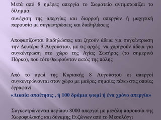 Μετά από 8 ημέρες απεργία το Σωματείο αντιμετωπίζει το
δίλημμα:
συνέχιση της απεργίας και διαρροή απεργών ή μαχητική
παρουσία με συγκεντρώσεις και διαδηλώσεις
Αποφασίζονται διαδηλώσεις και ζητούν άδεια για συγκέντρωση
την Δευτέρα 9 Αυγούστου, με τις αρχές να χορηγούν άδεια για
συγκέντρωση στο χώρο της Αγίας Σωτήρας (το σημερινό
Πάρκο), που τότε θεωρούνταν εκτός της πόλης
Από το πρωί της Κυριακής 8 Αυγούστου οι απεργοί
συγκεντρώνονται στον χώρο με μαύρες σημαίες πάνω στις οποίες
έγραφαν:
«Δικαία απαίτησις , ή 100 δράμια ψωμί ή ένα χρόνο απεργία»
Συγκεντρώνονται περίπου 8000 απεργοί με μεγάλη παρουσία της
Χωροφυλακής και δύναμης Ευζώνων από το Μεσολόγγι
 