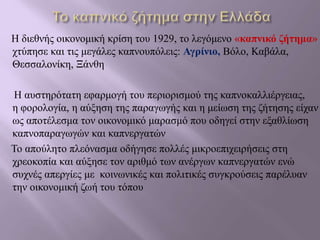 Η διεθνής οικονομική κρίση του 1929, το λεγόμενο «καπνικό ζήτημα»
χτύπησε και τις μεγάλες καπνουπόλεις: Αγρίνιο, Βόλο, Καβάλα,
Θεσσαλονίκη, Ξάνθη
Η αυστηρότατη εφαρμογή του περιορισμού της καπνοκαλλιέργειας,
η φορολογία, η αύξηση της παραγωγής και η μείωση της ζήτησης είχαν
ως αποτέλεσμα τον οικονομικό μαρασμό που οδηγεί στην εξαθλίωση
καπνοπαραγωγών και καπνεργατών
Το απούλητο πλεόνασμα οδήγησε πολλές μικροεπιχειρήσεις στη
χρεοκοπία και αύξησε τον αριθμό των ανέργων καπνεργατών ενώ
συχνές απεργίες με κοινωνικές και πολιτικές συγκρούσεις παρέλυαν
την οικονομική ζωή του τόπου
 