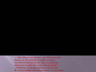 … Μέρα Μαγιού μου μίσεψες, μέρα Μαγιού σε χάνω,
άνοιξη, γιέ, που αγάπαγες κι ανέβαινες απάνω
στο λιακωτό και κοίταζες και δίχως να χορταίνεις
άρμεγες με τα μάτια σου το φως της οικουμένης…
…Βασίλεψες, αστέρι μου, βασίλεψε όλη η πλάση,
Κι ο ήλιος, κουβάρι ολόμαυρο, το φέγγος του έχει μάσει…
 