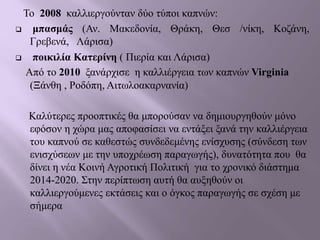 Το 2008 καλλιεργούνταν δύο τύποι καπνών:
 μπασμάς (Αν. Μακεδονία, Θράκη, Θεσ /νίκη, Κοζάνη,
Γρεβενά, Λάρισα)
 ποικιλία Κατερίνη ( Πιερία και Λάρισα)
Από το 2010 ξανάρχισε η καλλιέργεια των καπνών Virginia
(Ξάνθη , Ροδόπη, Αιτωλοακαρνανία)
Καλύτερες προοπτικές θα μπορούσαν να δημιουργηθούν μόνο
εφόσον η χώρα μας αποφασίσει να εντάξει ξανά την καλλιέργεια
του καπνού σε καθεστώς συνδεδεμένης ενίσχυσης (σύνδεση των
ενισχύσεων με την υποχρέωση παραγωγής), δυνατότητα που θα
δίνει η νέα Κοινή Αγροτική Πολιτική για το χρονικό διάστημα
2014-2020. Στην περίπτωση αυτή θα αυξηθούν οι
καλλιεργούμενες εκτάσεις και ο όγκος παραγωγής σε σχέση με
σήμερα
 