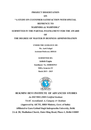 PROJECT DISSERTATION
ON
“A STUDY ON CUSTOMER SATISFACTION WITH SPECIAL
REFRENCE TO
MAHINDRA & MAHINDRA”
SUBMITTED IN THE PARTIAL FULFILLMENT FOR THE AWARD
OF
THE DEGREE OF MASTER IN BUSINESS ADMINISTRATION
UNDER THE GUIDANCE OF:
Ms. Aarti Sehgal
Assistant Professor, RDIAS
SUBMITTED BY:
Ashish Gupta
Enrollment No. 10280303913
MBA, Semester IV
Batch 2013 – 2015
RUKMINI DEVI INSTITUTE OF ADVANCED STUDIES
An ISO 9001:2008 Certified Institute
NAAC Accrediated: A, Category A+ Institute
(Approved by AICTE, HRD Ministry, Govt. of India)
Affiliated to Guru Gobind Singh Indraprastha University, Delhi
2A & 2B, Madhuban Chowk, Outer Ring Road, Phase-1, Delhi-110085
 