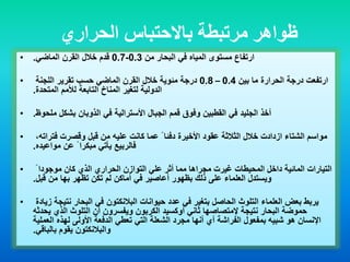 ‫الحراري‬ ‫باالحتباس‬ ‫مرتبطة‬ ‫ظواهر‬
• ‫من‬ ‫البحار‬ ‫في‬ ‫المياه‬ ‫مستوى‬ ‫ارتفاع‬0.3-0.7‫الماضي‬ ‫القرن‬ ‫خالل‬ ‫قدم‬.
• ‫بين‬ ‫ما‬ ‫الحرارة‬ ‫درجة‬ ‫ارتفعت‬0.4–0.8‫اللجنة‬ ‫تقرير‬ ‫حسب‬ ‫الماضي‬ ‫القرن‬ ‫خالل‬ ‫مئوية‬ ‫درجة‬
‫المتحدة‬ ‫لألمم‬ ‫التابعة‬ ‫المناخ‬ ‫لتغير‬ ‫الدولية‬.
• ‫القطبين‬ ‫في‬ ‫الجليد‬ ‫أخذ‬‫وفوق‬‫ملحوظ‬ ‫بشكل‬ ‫الذوبان‬ ‫في‬ ‫األسترالية‬ ‫الجبال‬ ‫قمم‬.
• ً ‫دفئا‬ ‫األخيرة‬ ‫عقود‬ ‫الثالثة‬ ‫خالل‬ ‫ازدادت‬ ‫الشتاء‬ ‫مواسم‬،‫فتراته‬ ‫وقصرت‬ ‫قبل‬ ‫من‬ ‫عليه‬ ‫كانت‬ ‫عما‬
ً ‫مبكرا‬ ‫يأتي‬ ‫فالربيع‬‫مواعيده‬ ‫عن‬.
• ً ‫موجودا‬ ‫كان‬ ‫الذي‬ ‫الحراري‬ ‫التوازن‬ ‫علي‬ ‫أثر‬ ‫مما‬ ‫مجراها‬ ‫غيرت‬ ‫المحيطات‬ ‫داخل‬ ‫المائية‬ ‫التيارات‬
‫تظهر‬ ‫تكن‬ ‫لم‬ ‫أماكن‬ ‫في‬ ‫أعاصير‬ ‫بظهور‬ ‫ذلك‬ ‫على‬ ‫العلماء‬ ‫ويستدل‬‫بها‬‫قبل‬ ‫من‬.
• ‫حيوانات‬ ‫عدد‬ ‫في‬ ‫بتغير‬ ‫الحاصل‬ ‫التلوث‬ ‫العلماء‬ ‫بعض‬ ‫يربط‬‫البالنكتون‬‫زيادة‬ ‫نتيجة‬ ‫البحار‬ ‫في‬
‫نتيجة‬ ‫البحار‬ ‫حموضة‬‫إلمتصاصها‬‫ثاني‬‫أوكسيد‬‫يحدثه‬ ‫الذي‬ ‫التلوث‬ ‫أن‬ ‫ويفسرون‬ ‫الكربون‬
‫العملية‬ ‫لهذه‬ ‫األولى‬ ‫الدفعة‬ ‫تعطي‬ ‫التي‬ ‫الشعلة‬ ‫مجرد‬ ‫أنها‬ ‫أي‬ ‫الفراشة‬ ‫بمفعول‬ ‫شبيه‬ ‫هو‬ ‫اإلنسان‬
‫والبالنكتون‬‫بالباقي‬ ‫يقوم‬.
 