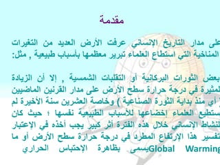 ‫مقدمة‬
‫على‬‫مدار‬‫التاريخ‬‫اإلنساني‬‫عرفت‬‫األرض‬‫العديد‬‫من‬‫التغيرات‬
‫المناخية‬‫التي‬‫استطاع‬‫العلماء‬‫تبرير‬‫معظمها‬‫بأسباب‬‫طبيعية‬,‫مثل‬:
‫بعض‬‫الثورات‬‫البركانية‬‫أو‬‫التقلبات‬‫الشمسية‬,‫إال‬‫أن‬‫الزيادة‬
‫لمثيرة‬‫في‬‫درجة‬‫حرارة‬‫سطح‬‫األرض‬‫على‬‫مدار‬‫القرنين‬‫الماضيين‬
(‫أي‬‫منذ‬‫بداية‬‫الثورة‬‫الصناعية‬)‫وخاصة‬‫العشرين‬‫سنة‬‫األخيرة‬‫لم‬
‫يستطيع‬‫العلماء‬‫إخضاعها‬‫لألسباب‬‫الطبيعية‬‫نفسها‬‫؛‬‫حيث‬‫كان‬
‫للنشاط‬‫اإلنساني‬‫خالل‬‫هذه‬‫الفترة‬‫أثر‬‫كبير‬‫يجب‬‫أخذه‬‫في‬‫اإلعتبار‬
‫لتفسير‬‫هذا‬‫اإلرتفاع‬‫المطرد‬‫في‬‫درجة‬‫حرارة‬‫سطح‬‫األرض‬‫أو‬‫ما‬
‫يسمى‬‫بظاهرة‬‫اإلحتباس‬‫الحراري‬ Global Warming
 