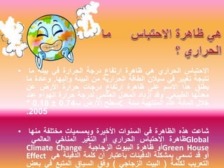 • ‫االحتباس‬‫الحراري‬‫هي‬‫ظاهرة‬‫ارتفاع‬‫درجة‬‫الحرارة‬‫في‬‫بيئة‬‫ما‬
‫نتيجة‬‫تغيير‬‫في‬‫سيالن‬‫الطاقة‬‫الحرارية‬‫من‬‫البيئة‬‫وإليها‬.‫وعادة‬‫ما‬
‫يطلق‬‫هذا‬‫االسم‬‫على‬‫ظاهرة‬‫ارتفاع‬‫درجات‬‫حرارة‬‫األرض‬‫عن‬
‫معدلها‬‫الطبيعي‬.‫وقد‬‫ازداد‬‫المعدل‬‫العالمي‬‫لدرجة‬‫حرارة‬‫الهواء‬‫عند‬
‫سطح‬‫األرض‬‫ب‬0.74±0.18° C ‫خالل‬‫المائة‬‫عام‬‫المنتهية‬‫سنة‬
2005.
• ‫شاعت‬‫هذه‬‫الظاهرة‬‫في‬‫السنوات‬‫األخيرة‬‫وبمسميات‬‫مختلفة‬‫منها‬
‫ظاهرة‬‫االحتباس‬‫الحراري‬‫أو‬‫التغير‬‫المناخي‬‫العالمي‬ Global
Climate Change ‫أو‬‫ظاهرة‬‫البيوت‬‫الزجاجية‬ Green House
Effect ‫أو‬‫قد‬‫تسمى‬‫بمشكلة‬‫الدفيئات‬‫باعتبار‬‫أن‬‫كلمة‬‫الدفيئة‬‫هي‬
‫التعريب‬‫لكلمة‬(‫البيت‬‫الزجاجي‬)‫وفق‬‫السياق‬‫المتبع‬‫في‬‫بعض‬
 