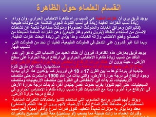 • ‫أن‬ ‫يري‬ ‫فريق‬ ‫يوجد‬‫الدفيئة‬ ‫غازات‬‫وراء‬ ‫وأن‬ ،‫الحراري‬ ‫االحتباس‬ ‫ظاهرة‬ ‫وراء‬ ‫السبب‬ ‫هي‬
‫طبيعية‬ ‫ملوثات‬ ‫عن‬ ‫الناشئة‬ ‫الجوي‬ ‫التلوث‬ ‫نسب‬ ‫في‬ ‫زيادة‬ ‫الدفيئة‬ ‫الغازات‬ ‫نسب‬ ‫زيادة‬
(‫العضوية‬ ‫والملوثات‬ ‫الغابات‬ ‫وحرائق‬ ‫كالبراكين‬)‫نشاطات‬ ‫عن‬ ‫ناتجة‬ ‫صناعية‬ ‫وملوثات‬
‫للطاقة‬ ‫استخدام‬ ‫من‬ ‫اإلنسان‬(‫طبيعي‬ ‫وغاز‬ ‫وفحم‬ ‫بترول‬)‫من‬ ‫المنبعثة‬ ‫السامة‬ ‫الغازات‬ ‫وعن‬
‫الدفيئة‬ ‫غازات‬ ‫انبعاث‬ ‫زيادة‬ ‫إلى‬ ‫يؤدي‬ ‫وهذا‬ ،‫الغابات‬ ‫وإزالة‬ ‫األخشاب‬ ‫وقطع‬ ‫المصانع‬.
• ‫التي‬ ‫الملوثات‬ ‫من‬ ‫نحد‬ ‫أن‬ ‫فعلينا‬ ،‫الطبيعية‬ ‫الملوثات‬ ‫في‬ ‫التدخل‬ ‫على‬ ‫قادرون‬ ‫غير‬ ‫أننا‬ ‫وبما‬
‫فيها‬ ‫نتسبب‬.
• ‫عدم‬ ‫إلى‬ ‫تدعو‬ ‫التي‬ ‫األسباب‬ ‫من‬ ‫العديد‬ ‫هناك‬ ‫أن‬ ‫فيرون‬ ،‫الظاهرة‬ ‫هذه‬ ‫يعارض‬ ‫فريق‬ ‫يوجد‬
‫سطح‬ ‫على‬ ‫الحرارة‬ ‫درجة‬ ‫ارتفاع‬ ‫في‬ ‫الحراري‬ ‫االحتباس‬ ‫ظاهرة‬ ‫زيادة‬ ‫تسبب‬ ‫من‬ ‫التأكد‬
‫أن‬ ‫يرون‬ ‫حيث‬ ، ‫األرض‬‫وأن‬ ،‫األرض‬ ‫سطح‬ ‫حرارة‬ ‫درجة‬ ‫وانخفاض‬ ‫الرتفاع‬ ‫دورات‬ ‫هناك‬
‫باردة‬ ‫وفترت‬ ‫ساخنة‬ ‫فترات‬ ‫طبيعيا‬ ‫يشهد‬ ‫األرض‬ ‫مناخ‬‫فترة‬ ‫طريق‬ ‫عن‬ ‫بذلك‬ ‫مستشهدين‬
‫القرن‬ ‫بين‬ ‫ما‬ ‫نوعا‬ ‫باردة‬ ‫أو‬ ‫جليدية‬17‫و‬18‫أوروبا‬ ‫في‬.‫ببداية‬ ‫الرأي‬ ‫هذا‬ ‫يؤكدون‬ ‫كما‬
‫عام‬ ‫من‬ ‫بدأت‬ ‫والتي‬ ،‫األرض‬ ‫حرارة‬ ‫درجة‬ ‫في‬ ‫ارتفاع‬ ‫وجود‬1900‫منتصف‬ ‫حتى‬ ‫واستمرت‬
‫ومنتصف‬ ‫األربعينيات‬ ‫منتصف‬ ‫بين‬ ‫الفترة‬ ‫في‬ ‫االنخفاض‬ ‫في‬ ‫بدأت‬ ‫ثم‬ ،‫األربعينيات‬
‫إنهم‬ ‫حتى‬ ،‫السبعينيات‬‫تنبؤوا‬‫األرض‬ ‫حرارة‬ ‫درجة‬ ‫بدأت‬ ‫ثم‬ ،‫آخر‬ ‫جليدي‬ ‫عصر‬ ‫حدوث‬ ‫بقرب‬
‫في‬ ‫الحراري‬ ‫االحتباس‬ ‫ظاهرة‬ ‫زيادة‬ ‫تسبب‬ ‫فكرة‬ ‫الثمانينيات‬ ‫مع‬ ‫وبدأ‬ ،‫أخرى‬ ‫مرة‬ ‫االرتفاع‬ ‫في‬
‫األرض‬ ‫حرارة‬ ‫درجة‬ ‫ارتفاع‬.
• ‫المناخية‬ ‫التغيرات‬ ‫باحتماالت‬ ‫للتنبؤ‬ ‫تستخدم‬ ‫التي‬ ‫الحاسوب‬ ‫برامج‬ ‫قصور‬ ‫رأيهم‬ ‫ويؤكد‬
‫النظام‬ ‫هذا‬ ‫أن‬ ‫يرون‬ ‫ألنهم‬ ،‫األرضية‬ ‫للكرة‬ ‫المناخ‬ ‫نظام‬ ‫مضاهاة‬ ‫في‬ ‫المستقبلية‬(‫المناخي‬)
‫الحواسيب‬ ‫أجهزة‬ ‫وأذكى‬ ‫أسرع‬ ‫قدرات‬ ‫تفوق‬ ،‫التعقيد‬ ‫شديدة‬ ‫مؤثرات‬ ‫به‬ ‫يؤثر‬ ‫وما‬ ‫معقد‬
‫يصعب‬ ‫مما‬ ‫ضئيلة‬ ‫زالت‬ ‫ما‬ ‫العلماء‬ ‫وقدرات‬(‫يستحيل‬ ‫أو‬)‫بالتغيرات‬ ‫الصحيح‬ ‫التنبؤ‬ ‫معه‬
 