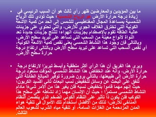 • ‫في‬ ‫الرئيسي‬ ‫السبب‬ ‫أن‬ ‫هو‬ ‫ثالث‬ ‫رأي‬ ‫ظهر‬ ‫والمعارضين‬ ‫المؤيدين‬ ‫بين‬ ‫ما‬
‫األرض‬ ‫حرارة‬ ‫درجة‬ ‫زيادة‬‫الشمسية‬ ‫الرياح‬ ‫هو‬‫الرياح‬ ‫تلك‬ ‫تؤدي‬ ‫حيث‬ ‫؛‬
‫األشعة‬ ‫كمية‬ ‫من‬ ‫الحد‬ ‫إلى‬ ‫للشمس‬ ‫المغناطيسي‬ ‫المجال‬ ‫بمساعدة‬ ‫الشمسية‬
‫جزيئات‬ ‫على‬ ‫تحتوي‬ ‫والتي‬ ،‫لألرض‬ ‫الجوي‬ ‫الغالف‬ ‫تخترق‬ ‫التي‬ ‫الكونية‬
‫تعد‬ ‫جديدة‬ ‫جزيئات‬ ‫لتنتج‬ ‫الهواء؛‬ ‫بجزيئات‬ ‫باالصطدام‬ ‫تقوم‬ ‫الطاقة‬ ‫عالية‬
،‫األرض‬ ‫سطح‬ ‫تبريد‬ ‫على‬ ‫تساعد‬ ‫التي‬ ‫السحب‬ ‫من‬ ‫معينة‬ ‫ألنواع‬ ‫النواة‬
،‫الكونية‬ ‫األشعة‬ ‫كمية‬ ‫نقص‬ ‫يعني‬ ‫الشمسي‬ ‫النشاط‬ ‫هذا‬ ‫وجود‬ ‫فإن‬ ‫وبالتالي‬
‫درجة‬ ‫ارتفاع‬ ‫وبالتالي‬ ‫األرض‬ ‫سطح‬ ‫تبريد‬ ‫على‬ ‫تساعد‬ ‫التي‬ ‫السحب‬ ‫نقص‬ ‫أي‬
‫األرض‬ ‫سطح‬ ‫حرارة‬.
• ‫درجة‬ ‫الرتفاع‬ ‫ا‬ً‫تبرير‬ ‫وأبسط‬ ‫منطقية‬ ‫أكثر‬ ‫الرأي‬ ‫هذا‬ ‫أن‬ ‫الفريق‬ ‫هذا‬ ‫ويرى‬
‫درجة‬ ‫ستعود‬ ‫المؤقت‬ ‫الشمسي‬ ‫النشاط‬ ‫هذا‬ ‫انخفاض‬ ‫عند‬ ‫وأنه‬ ،‫األرض‬ ‫حرارة‬
‫المبالغ‬ ‫توفير‬ ‫ضرورة‬ ‫يرون‬ ‫بالتالي‬ ،‫طبيعتها‬ ‫إلى‬ ‫األرض‬ ‫حرارة‬‫الطائلة‬‫التي‬
‫الكربون‬ ‫أكسيد‬ ‫ثاني‬ ‫انبعاث‬ ‫نسب‬ ‫لتخفيض‬ ‫وسائل‬ ‫عن‬ ‫البحث‬ ‫على‬ ‫نفق‬ُ‫ت‬‫؛‬
‫األمر‬ ‫من‬ ‫هذا‬ ‫يغير‬ ‫فلن‬ ‫نسبه‬ ‫بتخفيض‬ ‫قاموا‬ ‫مهما‬ ‫إنهم‬ ‫حيث‬‫ا‬ً‫ء‬‫شي‬‫مادام‬
‫هذا‬ ‫سطح‬ ‫على‬ ‫نشاطه‬ ‫زاد‬ ‫مهما‬ ‫اإلنسان‬ ‫أن‬ ‫حيث‬ ‫؛‬ ‫ا‬ًّ‫مستمر‬ ‫الشمسي‬ ‫النشاط‬
‫النظام‬ ‫يتضمن‬ ‫الذي‬ ‫الضخم‬ ‫الكوني‬ ‫النظام‬ ‫على‬ ‫تأثير‬ ‫ذا‬ ‫يكون‬ ‫فلن‬ ‫الكوكب‬
‫هواء‬ ‫تنقية‬ ‫في‬ ‫األموال‬ ‫تلك‬ ‫استخدام‬ ‫األفضل‬ ‫من‬ ‫لذلك‬ ‫لألرض؛‬ ‫المناخي‬
‫العالم‬ ‫لشعوب‬ ‫الشرب‬ ‫مياه‬ ‫تنقية‬ ‫أو‬ ،‫السامة‬ ‫الغازات‬ ‫من‬ ‫المزدحمة‬ ‫المدن‬
‫الثالث‬.
 