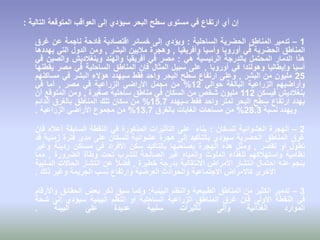 ‫التالية‬ ‫المتوقعة‬ ‫العواقب‬ ‫إلى‬ ‫سيؤدي‬ ‫البحر‬ ‫سطح‬ ‫مستوى‬ ‫في‬ ‫ارتفاع‬ ‫أي‬ ‫إن‬:
1–‫تدمير‬‫المناطق‬‫الحضرية‬‫الساحلية‬:‫ويؤدي‬‫إلى‬‫خسائر‬‫اقتصادية‬‫فادحة‬‫ناجمة‬‫عن‬‫غرق‬
‫المناطق‬‫الحضرية‬‫في‬‫أوروبا‬‫وأسيا‬‫وأفريقيا‬,‫وهجرة‬‫ماليين‬‫البشر‬,‫ومن‬‫الدول‬‫التي‬‫يهددها‬
‫هذا‬‫الدمار‬‫المحتمل‬‫بالدرجة‬‫الرئيسية‬‫هي‬:‫مصر‬‫في‬‫أفريقيا‬‫والهند‬‫وبنغالديش‬‫والصين‬‫في‬
‫أسيا‬‫وإيطاليا‬‫وهولندا‬‫في‬‫أوروبا‬,‫على‬‫سبيل‬‫المثال‬‫فإن‬‫المناطق‬‫الساحلية‬‫في‬‫مصر‬‫يقطنها‬
25‫مليون‬‫من‬‫البشر‬,‫وعلى‬‫ارتفاع‬‫سطح‬‫البحر‬‫واحد‬‫فقط‬‫سيهدد‬‫هؤالء‬‫البشر‬‫في‬‫مساكنهم‬
‫وأراضيهم‬‫الزراعية‬‫البالغة‬‫حوالي‬12%‫من‬‫مجمل‬‫األراضي‬‫الزراعية‬‫في‬‫مصر‬,‫أما‬‫في‬
‫بنغالديش‬‫فيسكن‬112‫مليون‬‫شخص‬‫من‬‫السكان‬‫في‬‫مناطق‬‫ساحلية‬‫صغيرة‬,‫ومن‬‫المتوقع‬‫أن‬
‫يهدد‬‫ارتفاع‬‫سطح‬‫البحر‬‫لمتر‬‫واحد‬‫فقط‬‫سيهدد‬15.7%‫من‬‫سكان‬‫تلك‬‫المناطق‬‫بالغرق‬‫الدائم‬
‫ويهدد‬‫نسبة‬28.3%‫من‬‫مساحات‬‫الغابات‬‫بالغرق‬13.7%‫من‬‫مجموع‬‫األراضي‬‫الزراعية‬.
2–‫الهجرة‬‫العشوائية‬‫للسكان‬:‫بناء‬ً‫على‬‫التأثيرات‬‫المذكورة‬‫في‬‫النقطة‬‫السابقة‬‫أعاله‬‫فإن‬
‫غرق‬‫المناطق‬‫الحضرية‬‫سيؤدي‬‫بالتأكيد‬‫إلى‬‫هجرة‬‫عشوائية‬‫للسكان‬‫على‬‫مدى‬‫فترة‬‫زمنية‬‫قد‬
‫تطول‬‫أو‬‫تقصر‬,‫ومثل‬‫هذه‬‫الهجرة‬‫يصاحبها‬‫بالتأكيد‬‫سكن‬‫األفراد‬‫في‬‫مساكن‬‫رديئة‬‫وغير‬
‫نظامية‬‫واستهالكهم‬‫للغذاء‬‫الملوث‬‫والمياه‬‫غير‬‫الصالحة‬‫للشرب‬‫تحت‬‫وطأة‬‫الضرورة‬,‫مما‬
‫ينجم‬‫عنه‬‫احتمال‬‫انتشار‬‫األمراض‬‫االنتقالية‬‫بدرجة‬‫خطيرة‬,ً‫ال‬‫فض‬‫عن‬‫انتشار‬‫الحاالت‬‫السلبية‬
‫األخرى‬‫كاألمراض‬‫االجتماعية‬‫والحوادث‬‫العرضية‬‫وارتفاع‬‫نسب‬‫الجريمة‬‫وغير‬‫ذلك‬.
3–‫تدمير‬‫الكثير‬‫من‬‫المناطق‬‫الطبيعية‬‫والنظم‬‫البيئية‬:‫وكما‬‫سبق‬‫ذكر‬‫بعض‬‫الحقائق‬‫واألرقام‬
‫في‬‫النقطة‬‫األولى‬‫فإن‬‫غرق‬‫المناطق‬‫الزراعية‬‫الساحلية‬‫أو‬‫النظم‬‫البيئية‬‫سيؤدي‬‫إلى‬‫شحة‬
‫الموارد‬‫الغذائية‬‫وإلى‬‫تأثيرات‬‫سلبية‬‫عديدة‬‫على‬‫البيئة‬.
 