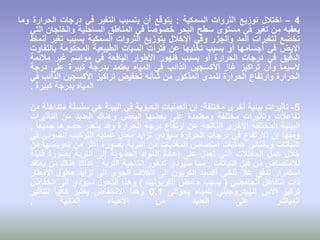 4–‫اختالل‬‫توزيع‬‫الثروات‬‫السمكية‬:‫يتوقع‬‫أن‬‫يتسبب‬‫التغير‬‫في‬‫درجات‬‫الحرارة‬‫وما‬
‫يعقبه‬‫من‬‫تغير‬‫في‬‫مستوى‬‫سطح‬‫البحر‬ً‫ا‬‫خصوص‬‫في‬‫المناطق‬‫الساحلية‬‫والخلجان‬‫التي‬
‫تخضع‬‫لتغيرات‬‫المد‬‫والجزر‬‫وفي‬‫اإلخالل‬‫بتوزيع‬‫الثروات‬‫السمكية‬‫بسبب‬‫تغير‬‫أنماط‬
‫اإليض‬‫في‬‫أجسامها‬‫أو‬‫بسبب‬‫تخليها‬‫عن‬‫فترات‬‫السبات‬‫الطبيعية‬‫المحكومة‬‫بالتفاوت‬
‫الدقيق‬‫في‬‫درجات‬‫الحرارة‬‫أو‬‫بسبب‬‫ظهور‬‫األطوار‬‫اليافعة‬‫في‬‫مواسم‬‫غير‬‫مالئمة‬
‫السيما‬‫وأن‬‫تراكيز‬‫غاز‬‫األكسجين‬‫الذائب‬‫في‬‫المياه‬‫يعتمد‬‫بدرجة‬‫كبيرة‬‫على‬‫درجة‬
‫الحرارة‬‫وارتفاع‬‫الحرارة‬‫للمدى‬‫المذكور‬‫من‬‫شأنه‬‫تخفيض‬‫تراكيز‬‫األكسجين‬‫الذائب‬‫في‬
‫المياه‬‫بدرجة‬‫كبيرة‬.
5-‫تأثيرات‬‫بيئية‬‫أخرى‬‫مختلفة‬:‫إن‬‫العمليات‬‫الحيوية‬‫في‬‫البيئة‬‫هي‬‫سلسلة‬‫متداخلة‬‫م‬‫ن‬
‫تفاعالت‬‫وتأثيرات‬‫مختلفة‬‫ومعتمدة‬‫على‬‫بعضها‬‫البعض‬‫وهناك‬‫العديد‬‫من‬‫التأثيرات‬
‫البيئية‬‫المختلفة‬‫األخرى‬‫الناتجة‬‫عن‬‫ارتفاع‬‫درجة‬‫الحرارة‬‫وقد‬‫يتعذر‬‫حصرها‬ً‫ا‬‫جميع‬,
‫ومنها‬‫إن‬‫االرتفاع‬‫في‬‫درجات‬‫الحرارة‬‫سيؤدي‬‫تزايد‬‫معدل‬‫عملية‬‫التركيب‬‫الضوئي‬‫في‬
‫النباتات‬‫وبالتالي‬‫عمليات‬‫امتصاص‬‫المغذيات‬‫من‬‫التربة‬‫بصورة‬‫أكثر‬‫من‬‫تعويضها‬‫من‬
‫خالل‬‫عمل‬‫المحلالت‬‫التي‬‫تعمل‬‫على‬‫إعادة‬‫المواد‬‫العضوية‬‫إلى‬‫التربة‬‫بصورة‬‫قابلة‬
‫لالمتصاص‬‫من‬‫قبل‬‫النباتات‬,‫مما‬‫سيؤدي‬‫تدهور‬‫إنتاجية‬‫التربة‬.‫كذلك‬‫هناك‬‫من‬‫يعتقد‬
‫استمرار‬‫تدفق‬‫غاز‬‫ثنائي‬‫أكسيد‬‫الكربون‬‫إلى‬‫الغالف‬‫الجوي‬‫إلى‬‫تزايد‬‫هطول‬‫األمطار‬
‫ذات‬‫التفاعل‬‫الحامضي‬(‫بسبب‬‫حامض‬‫الكربونيك‬)‫وهذا‬‫التحول‬‫سيؤدي‬‫إلى‬‫انخفاض‬
‫تركيز‬‫األس‬‫الهيدروجيني‬‫للمياه‬‫بحوالي‬0.1‫وهذا‬‫االنخفاض‬‫يعتبر‬ً‫ا‬‫كافي‬‫للتأثير‬
‫المباشر‬‫على‬‫العديد‬‫من‬‫األحياء‬‫المائية‬.
 