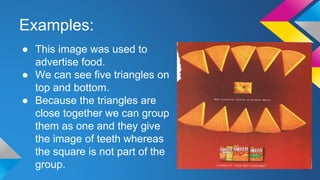 Examples:
● This image was used to
advertise food.
● We can see five triangles on
top and bottom.
● Because the triangles are
close together we can group
them as one and they give
the image of teeth whereas
the square is not part of the
group.
 