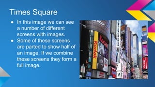 Times Square
● In this image we can see
a number of different
screens with images.
● Some of these screens
are parted to show half of
an image. If we combine
these screens they form a
full image.
 
