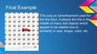 Final Example
This was an advertisement used for
the Kia Soul. It places the Kia in the
middle of many dull objects which
appear to be related due to
similarity in size, shape, color, etc.
 