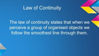 Law of Continuity
The law of continuity states that when we
perceive a group of organised objects we
follow the smoothest line through them.
 
