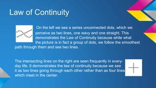 Law of Continuity
On the left we see a series unconnected dots, which we
perceive as two lines, one wavy and one straight. This
demonstrates the Law of Continuity because while what
the picture is in fact a group of dots, we follow the smoothest
path through them and see two lines.
The intersecting lines on the right are seen frequently in every-
day life. It demonstrates the law of continuity because we see
it as two lines going through each other rather than as four lines
which meet in the center.
 