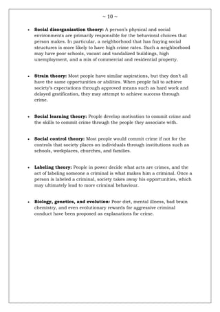 ~ 10 ~
 Social disorganization theory: A person‘s physical and social
environments are primarily responsible for the behavioral choices that
person makes. In particular, a neighborhood that has fraying social
structures is more likely to have high crime rates. Such a neighborhood
may have poor schools, vacant and vandalized buildings, high
unemployment, and a mix of commercial and residential property.
 Strain theory: Most people have similar aspirations, but they don‘t all
have the same opportunities or abilities. When people fail to achieve
society‘s expectations through approved means such as hard work and
delayed gratification, they may attempt to achieve success through
crime.
 Social learning theory: People develop motivation to commit crime and
the skills to commit crime through the people they associate with.
 Social control theory: Most people would commit crime if not for the
controls that society places on individuals through institutions such as
schools, workplaces, churches, and families.
 Labeling theory: People in power decide what acts are crimes, and the
act of labeling someone a criminal is what makes him a criminal. Once a
person is labeled a criminal, society takes away his opportunities, which
may ultimately lead to more criminal behaviour.
 Biology, genetics, and evolution: Poor diet, mental illness, bad brain
chemistry, and even evolutionary rewards for aggressive criminal
conduct have been proposed as explanations for crime.
 