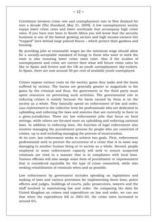 ~ 12 ~
Correlation between crime rate and unemployment rate in New Zealand for
over a decade (The Standard, May 21, 2009). A low unemployment society
enjoys lower crime rates and lower overheads that accompany high crime
rates. If you have ever been to South Africa you will know that the security
business is one of the fastest growing sectors and high income-earners live
―trapped‖ lives behind large policed fences – which protect their gardens and
housing.
By providing jobs at reasonable wages (so the minimum wage should allow
for a socially-acceptable standard of living) to those who want to work the
state is also ensuring lower crime rates exist. Also if the studies of
unemployment and crime are correct then what will future crime rates be
like in Spain and Greece and the UK as youth unemployment sky-rockets.
In Spain, there are now around 50 per cent of available youth unemployed.
Crimes impose various costs on the society; gains they make and the harm
suffered by victims. The harms are generally greater in magnitude to the
gains by the criminal and thus, the government or the third party must
spent resources on preventing such activities. The governmental role in
reducing crimes is mainly because the harm caused by them is on the
society as a whole. They basically spend on enforcement of law and order;
Law enforcement is the collective term for professionals who are dedicated to
upholding and enforcing the laws and statutes that are currently in force in
a given jurisdiction. There are law enforcement jobs that focus on local
settings, while others are focused more on upholding and enforcing national
laws. In addition to enforcing laws, the function of legal enforcement also
involves managing the punishment process for people who are convicted of
crimes, up to and including managing the process of incarceration.
At its core, law enforcement seeks to achieve two goals. First, enforcement
professionals seek to prevent the occurrence of a crime that is in some way
damaging to another human being or to society as a whole. Second, people
employed in some enforcement capacity will seek to ensure suspected
criminals are tried in a manner that is in compliance with local laws.
Various officials will also assign some form of punishment or imprisonment
that is considered equitable for the type of crime committed, while also
seeking rehabilitation of criminals when and as possible.
Law enforcement by government includes spending on legislations and
making of laws and various provisions for implementing these laws; police
officers and judges, buildings of courts, jails; prosecutors, lawyers and the
staff involved in maintaining law and order. On comparing the data for
United Kingdom on crimes and expenditure on law and order, we can see
that when the expenditure fell in 2001-03, the crime rates increased to
around 6%.
 