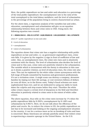 ~ 16 ~
Here, the public expenditure on law and order and education is a percentage
of the total public expenditure; the unemployment rate is the ratio of the
total unemployed to the total labour workforce; and the level of urbanization
is the percentage of the population living in centres characterised as urban.
For the above data, a regression analysis of the variables law and order,
education, unemployment and urbanization will give us an equation
relationship between them and crime rates in USA. Using excel, the
following equation was created:
C = -90604.94412 - 392.3111373P +1628.956821E +148.2233092U + 861.1376567Z
where P = public expenditure on law and order
E = Level of education
U = unemployment
Z = extent of urbanization
The equation shows that crime rate has a negative relationship with public
expenditure on law and order, i.e. as government expenditure rises, crime
rate falls. It is given by the negative (-) sign in front of coefficient of law and
order. Also, as unemployment rises, the crime rate rises and is absolutely
consistent with the theory. The level of urbanisation also decides the level of
crime and in this case, crime rates are positively related to the urbanization.
The variable which is inconsistent with the theory is education in this case
as it shows a positive relation; as level of education rises, the crime rate also
rises. This can be explained by the white collar crimes synonymous with the
full range of frauds committed by business and government professionals.
It‘s not a victimless crime. A single scam can destroy a company, devastate
families by wiping out their life savings, or cost investors billions of dollars
(or even all three, as in the Enron case). Today‘s fraud schemes are more
sophisticated than ever, and we are dedicated to using our skills to track
down the culprits and stop scams before they start. Therefore the white
collar crimes require a certain level of sharpness in the field and therefore
education is positively related to crime rates to the extent of white collar
crimes.
The above equation, thus tells us the crime rates increase by 1% when the
public expenditure falls by 0.392%; unemployment by 0.148% and
urbanisation by 0.861%. Here, we do not talk about the efficiency of the
police and courts. So, to reduce the crimes in US, the public expenditure on
law has to be increased and looking at the ongoing unemployment situation
in the country, it can be a serious issue as far as breaking of rules and laws
is concerned. Many Americans are already painfully aware that violent crime
is experiencing a massive upsurge in the United States. As the U.S.
 