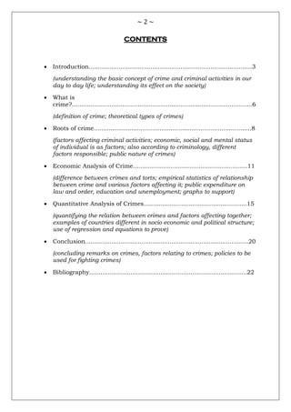 ~ 2 ~
CONTENTS
 Introduction.......................................................................................3
(understanding the basic concept of crime and criminal activities in our
day to day life; understanding its effect on the society)
 What is
crime?................................................................................................6
(definition of crime; theoretical types of crimes)
 Roots of crime....................................................................................8
(factors affecting criminal activities; economic, social and mental status
of individual is as factors; also according to criminology, different
factors responsible; public nature of crimes)
 Economic Analysis of Crime.............................................................11
(difference between crimes and torts; empirical statistics of relationship
between crime and various factors affecting it; public expenditure on
law and order, education and unemployment; graphs to support)
 Quantitative Analysis of Crimes.......................................................15
(quantifying the relation between crimes and factors affecting together;
examples of countries different in socio economic and political structure;
use of regression and equations to prove)
 Conclusion.......................................................................................20
(concluding remarks on crimes, factors relating to crimes; policies to be
used for fighting crimes)
 Bibliography....................................................................................22
 
