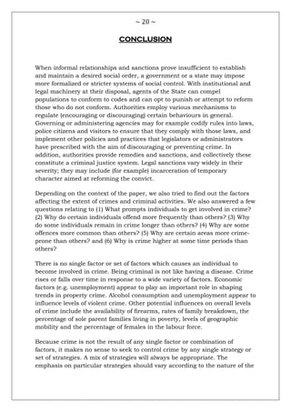 ~ 20 ~
CONCLUSION
When informal relationships and sanctions prove insufficient to establish
and maintain a desired social order, a government or a state may impose
more formalized or stricter systems of social control. With institutional and
legal machinery at their disposal, agents of the State can compel
populations to conform to codes and can opt to punish or attempt to reform
those who do not conform. Authorities employ various mechanisms to
regulate (encouraging or discouraging) certain behaviours in general.
Governing or administering agencies may for example codify rules into laws,
police citizens and visitors to ensure that they comply with those laws, and
implement other policies and practices that legislators or administrators
have prescribed with the aim of discouraging or preventing crime. In
addition, authorities provide remedies and sanctions, and collectively these
constitute a criminal justice system. Legal sanctions vary widely in their
severity; they may include (for example) incarceration of temporary
character aimed at reforming the convict.
Depending on the context of the paper, we also tried to find out the factors
affecting the extent of crimes and criminal activities. We also answered a few
questions relating to (1) What prompts individuals to get involved in crime?
(2) Why do certain individuals offend more frequently than others? (3) Why
do some individuals remain in crime longer than others? (4) Why are some
offences more common than others? (5) Why are certain areas more crime-
prone than others? and (6) Why is crime higher at some time periods than
others?
There is no single factor or set of factors which causes an individual to
become involved in crime. Being criminal is not like having a disease. Crime
rises or falls over time in response to a wide variety of factors. Economic
factors (e.g. unemployment) appear to play an important role in shaping
trends in property crime. Alcohol consumption and unemployment appear to
influence levels of violent crime. Other potential influences on overall levels
of crime include the availability of firearms, rates of family breakdown, the
percentage of sole parent families living in poverty, levels of geographic
mobility and the percentage of females in the labour force.
Because crime is not the result of any single factor or combination of
factors, it makes no sense to seek to control crime by any single strategy or
set of strategies. A mix of strategies will always be appropriate. The
emphasis on particular strategies should vary according to the nature of the
 