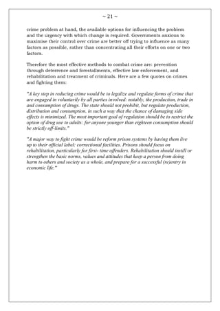 ~ 21 ~
crime problem at hand, the available options for influencing the problem
and the urgency with which change is required. Governments anxious to
maximise their control over crime are better off trying to influence as many
factors as possible, rather than concentrating all their efforts on one or two
factors.
Therefore the most effective methods to combat crime are: prevention
through deterrence and forestallments, effective law enforcement, and
rehabilitation and treatment of criminals. Here are a few quotes on crimes
and fighting them:
"A key step in reducing crime would be to legalize and regulate forms of crime that
are engaged in voluntarily by all parties involved: notably, the production, trade in
and consumption of drugs. The state should not prohibit, but regulate production,
distribution and consumption, in such a way that the chance of damaging side
effects is minimized. The most important goal of regulation should be to restrict the
option of drug use to adults: for anyone younger than eighteen consumption should
be strictly off-limits."
"A major way to fight crime would be reform prison systems by having them live
up to their official label: correctional facilities. Prisons should focus on
rehabilitation, particularly for first- time offenders. Rehabilitation should instill or
strengthen the basic norms, values and attitudes that keep a person from doing
harm to others and society as a whole, and prepare for a successful (re)entry in
economic life."
 