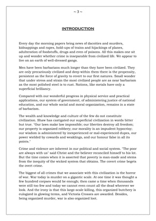 ~ 3 ~
INTRODUCTION
Every day the morning papers bring news of dacoities and murders,
kidnappings and rapes, hold-ups of trains and hijackings of planes,
adulteration of foodstuffs, drugs and even of poisons. All this makes one sit
up and wonder whether crime is inseparable from civilized life. We appear to
live on an earth of well-dressed gangs.
Men have been barbarians much longer than they have been civilized. They
are only precariously civilized and deep within them there is the propensity,
persistent as the force of gravity to revert to our first natures. Small wonder
that under stress and strain the most civilized people are as near barbarism
as the most polished steel is to rust. Nations, like metals have only a
superficial brilliancy.
Compared with our wonderful progress in physical service and practical
applications, our system of government, of administering justice of national
education, and our whole social and moral organization, remains in a state
of barbarism.
The wealth and knowledge and culture of the few do not constitute
civilization. Shaw has castigated our superficial civilization in words bitter
but true. "Our laws make law impossible; our liberties destroy all freedom;
our property is organized robbery; our morality is an impudent hypocrisy;
our wisdom is administered by inexperienced or mal-experienced dupes, our
power wielded by cowards and weaklings, and our honour false in all its
points."
Crime and violence are inherent in our political and social system. "The poor
are always with us" said Christ and the believer reconciled himself to his lot.
But the time comes when it is asserted that poverty is man-made and stems
from the inequity of the wicked system that obtains. The covert crime begets
the overt crime.
The biggest of all crimes that we associate with this civilization is the horror
of war. War today is murder on a gigantic scale. At one time it was thought a
few hundred corpses would be enough; then came a time when thousands
were still too few and today we cannot even count all the dead wherever we
look. And the irony is that this large-scale killing, this organized butchery is
eulogized in glowing terms, and Victoria Crosses are awarded. Besides,
being organized murder, war is also organized loot.
 