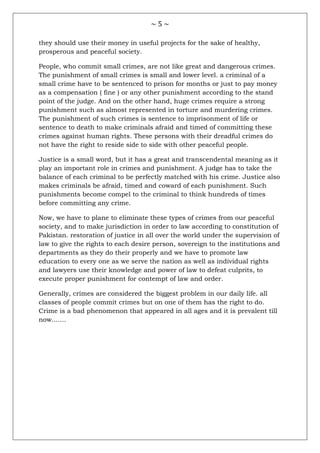 ~ 5 ~
they should use their money in useful projects for the sake of healthy,
prosperous and peaceful society.
People, who commit small crimes, are not like great and dangerous crimes.
The punishment of small crimes is small and lower level. a criminal of a
small crime have to be sentenced to prison for months or just to pay money
as a compensation ( fine ) or any other punishment according to the stand
point of the judge. And on the other hand, huge crimes require a strong
punishment such as almost represented in torture and murdering crimes.
The punishment of such crimes is sentence to imprisonment of life or
sentence to death to make criminals afraid and timed of committing these
crimes against human rights. These persons with their dreadful crimes do
not have the right to reside side to side with other peaceful people.
Justice is a small word, but it has a great and transcendental meaning as it
play an important role in crimes and punishment. A judge has to take the
balance of each criminal to be perfectly matched with his crime. Justice also
makes criminals be afraid, timed and coward of each punishment. Such
punishments become compel to the criminal to think hundreds of times
before committing any crime.
Now, we have to plane to eliminate these types of crimes from our peaceful
society, and to make jurisdiction in order to law according to constitution of
Pakistan. restoration of justice in all over the world under the supervision of
law to give the rights to each desire person, sovereign to the institutions and
departments as they do their properly and we have to promote law
education to every one as we serve the nation as well as individual rights
and lawyers use their knowledge and power of law to defeat culprits, to
execute proper punishment for contempt of law and order.
Generally, crimes are considered the biggest problem in our daily life. all
classes of people commit crimes but on one of them has the right to do.
Crime is a bad phenomenon that appeared in all ages and it is prevalent till
now.......
 