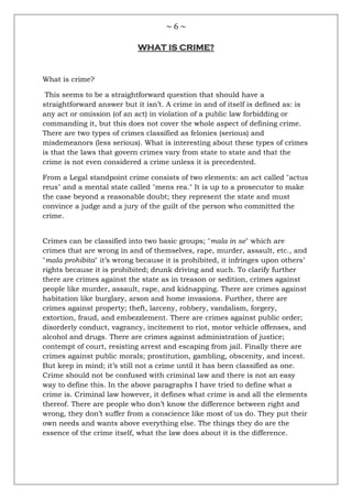 ~ 6 ~
WHAT IS CRIME?
What is crime?
This seems to be a straightforward question that should have a
straightforward answer but it isn‘t. A crime in and of itself is defined as: is
any act or omission (of an act) in violation of a public law forbidding or
commanding it, but this does not cover the whole aspect of defining crime.
There are two types of crimes classified as felonies (serious) and
misdemeanors (less serious). What is interesting about these types of crimes
is that the laws that govern crimes vary from state to state and that the
crime is not even considered a crime unless it is precedented.
From a Legal standpoint crime consists of two elements: an act called "actus
reus" and a mental state called "mens rea." It is up to a prosecutor to make
the case beyond a reasonable doubt; they represent the state and must
convince a judge and a jury of the guilt of the person who committed the
crime.
Crimes can be classified into two basic groups; "mala in se" which are
crimes that are wrong in and of themselves, rape, murder, assault, etc., and
"mala prohibita" it‘s wrong because it is prohibited, it infringes upon others‘
rights because it is prohibited; drunk driving and such. To clarify further
there are crimes against the state as in treason or sedition, crimes against
people like murder, assault, rape, and kidnapping. There are crimes against
habitation like burglary, arson and home invasions. Further, there are
crimes against property; theft, larceny, robbery, vandalism, forgery,
extortion, fraud, and embezzlement. There are crimes against public order;
disorderly conduct, vagrancy, incitement to riot, motor vehicle offenses, and
alcohol and drugs. There are crimes against administration of justice;
contempt of court, resisting arrest and escaping from jail. Finally there are
crimes against public morals; prostitution, gambling, obscenity, and incest.
But keep in mind; it‘s still not a crime until it has been classified as one.
Crime should not be confused with criminal law and there is not an easy
way to define this. In the above paragraphs I have tried to define what a
crime is. Criminal law however, it defines what crime is and all the elements
thereof. There are people who don‘t know the difference between right and
wrong, they don‘t suffer from a conscience like most of us do. They put their
own needs and wants above everything else. The things they do are the
essence of the crime itself, what the law does about it is the difference.
 