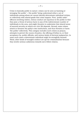 ~ 7 ~
Crime is basically public in nature: crimes can be seen as harming or
wronging ‗the public‘ —‗the public‘ being understood either a set of
individuals among whom we cannot identify determinate individual victims,
or collectively with shared goods that crime impairs. First, ‗public order‘
offences involving violent, riotous conduct are injurious to the public in that
they pose a threat of serious harm to any of the indeterminate number of
individuals in the area, and might threaten to undermine that shared sense
of assured security on which our civic life depends. Second, some crimes
attack or threaten the polity's own institutions, and thus threaten or harm
‗the public‘ collectively. This category includes such crimes as perjury,
attempts to pervert the course of justice, the offering of bribes to, or their
acceptance by, public officials, and various kinds of electoral malpractice. In
some such cases a determinate individual might be wrongfully harmed.
Third, other kinds of wrongful conduct are apt for criminalisation because
they involve serious unfairness towards one's fellow citizens.
 