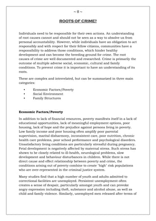 ~ 8 ~
ROOTS OF CRIME?
Individuals need to be responsible for their own actions. An understanding
of root causes cannot and should not be seen as a way to absolve us from
personal accountability. However, while individuals have an obligation to act
responsibly and with respect for their fellow citizens, communities have a
responsibility to address those conditions, which hinder healthy
development and can become the breeding ground for crime. The root
causes of crime are well documented and researched. Crime is primarily the
outcome of multiple adverse social, economic, cultural and family
conditions. To prevent crime it is important to have an understanding of its
roots.
These are complex and interrelated, but can be summarized in three main
categories:
• Economic Factors/Poverty
• Social Environment
• Family Structures
Economic Factors/Poverty
In addition to lack of financial resources, poverty manifests itself in a lack of
educational opportunities, lack of meaningful employment options, poor
housing, lack of hope and the prejudice against persons living in poverty.
Low family income and poor housing often amplify poor parental
supervision, marital disharmony, inconsistent care, poor nutrition, chronic
health care problems, poor school performance and psychological disorders.
Unsatisfactory living conditions are particularly stressful during pregnancy.
Fetal development is negatively affected by maternal stress. Such stress has
shown to be closely related to ill-health, neurological problems, slow
development and behaviour disturbances in children. While there is not
direct cause and effect relationship between poverty and crime, the
conditions arising out of poverty combine to create "high" risk populations
who are over-represented in the criminal justice system.
Many studies find that a high number of youth and adults admitted to
correctional facilities are unemployed. Persistent unemployment often
creates a sense of despair, particularly amongst youth and can provoke
angry expression including theft, substance and alcohol abuse, as well as
child and family violence. Similarly, unemployed men released after terms of
 