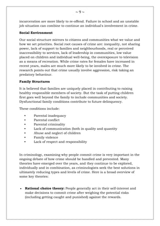 ~ 9 ~
incarceration are more likely to re-offend. Failure in school and an unstable
job situation can combine to continue an individual's involvement in crime.
Social Environment
Our social structure mirrors to citizens and communities what we value and
how we set priorities. Social root causes of crime are: inequality, not sharing
power, lack of support to families and neighbourhoods, real or perceived
inaccessibility to services, lack of leadership in communities, low value
placed on children and individual well-being, the overexposure to television
as a means of recreation. While crime rates for females have increased in
recent years, males are much more likely to be involved in crime. The
research points out that crime usually involve aggression, risk taking an
predatory behaviour.
Family Structures
It is believed that families are uniquely placed in contributing to raising
healthy responsible members of society. But the task of putting children
first goes well beyond the family to include communities and society.
Dysfunctional family conditions contribute to future delinquency.
These conditions include:
• Parental inadequacy
• Parental conflict
• Parental criminality
• Lack of communication (both in quality and quantity
• Abuse and neglect of children
• Family violence
• Lack of respect and responsibility
In criminology, examining why people commit crime is very important in the
ongoing debate of how crime should be handled and prevented. Many
theories have emerged over the years, and they continue to be explored,
individually and in combination, as criminologists seek the best solutions in
ultimately reducing types and levels of crime. Here is a broad overview of
some key theories:
 Rational choice theory: People generally act in their self-interest and
make decisions to commit crime after weighing the potential risks
(including getting caught and punished) against the rewards.
 