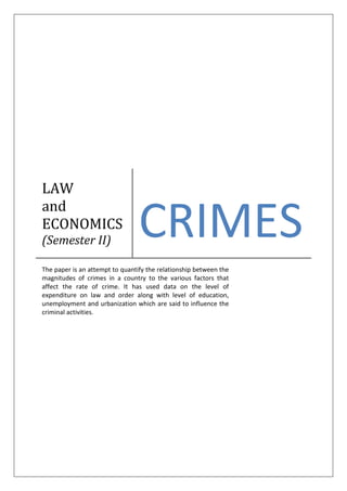 LAW
and
ECONOMICS
(Semester II)
CRIMES
The paper is an attempt to quantify the relationship between the
magnitudes of crimes in a country to the various factors that
affect the rate of crime. It has used data on the level of
expenditure on law and order along with level of education,
unemployment and urbanization which are said to influence the
criminal activities.
 