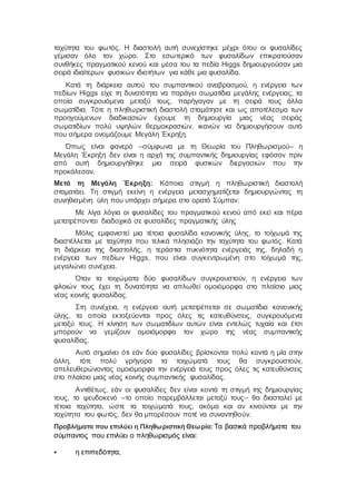 ταχύτητα του φωτός. Η διαστολή αυτή συνεχίστηκε μέχρι ότου οι φυσαλίδες
γέμισαν όλο τον χώρο. Στο εσωτερικό των φυσαλίδων επικρατούσαν
συνθήκες πραγματικού κενού και μέσα του τα πεδία Higgs δημιουργούσαν μια
σειρά ιδιαίτερων φυσικών ιδιοτήτων για κάθε μια φυσαλίδα.
Κατά τη διάρκεια αυτού του συμπαντικού αναβρασμού, η ενέργεια των
πεδίων Higgs είχε τη δυνατότητα να παράγει σωματίδια μεγάλης ενέργειας, τα
οποία συγκρουόμενα μεταξύ τους, παρήγαγαν με τη σειρά τους άλλα
σωματίδια. Τότε η πληθωριστική διαστολή σταμάτησε και ως αποτέλεσμα των
προηγούμενων διαδικασιών έχουμε τη δημιουργία μιας νέας σειράς
σωματιδίων πολύ υψηλών θερμοκρασιών, ικανών να δημιουργήσουν αυτό
που σήμερα ονομάζουμε Μεγάλη Έκρηξη.
Όπως είναι φανερό –σύμφωνα με τη Θεωρία του Πληθωρισμού– η
Μεγάλη Έκρηξη δεν είναι η αρχή της συμπαντικής δημιουργίας εφόσον πριν
από αυτή δημιουργήθηκε μια σειρά φυσικών διεργασιών που την
προκάλεσαν.
Μετά τη Μεγάλη Έκρηξη: Κάποια στιγμή η πληθωριστική διαστολή
σταματάει. Τη στιγμή εκείνη η ενέργεια μετασχηματίζεται δημιουργώντας τη
συνηθισμένη ύλη που υπάρχει σήμερα στο ορατό Σύμπαν.
Με λίγα λόγια οι φυσαλίδες του πραγματικού κενού από εκεί και πέρα
μετατρέπονται διαδοχικά σε φυσαλίδες πραγματικής ύλης
Μόλις εμφανιστεί μια τέτοια φυσαλίδα κανονικής ύλης, το τοίχωμά της
διαστέλλεται με ταχύτητα που τελικά πλησιάζει την ταχύτητα του φωτός. Κατά
τη διάρκεια της διαστολής, η τεράστια πυκνότητα ενέργειάς της, δηλαδή η
ενέργεια των πεδίων Higgs, που είναι συγκεντρωμένη στο τοίχωμά της,
μεγαλώνει συνέχεια.
Όταν τα τοιχώματα δύο φυσαλίδων συγκρουστούν, η ενέργεια των
φλοιών τους έχει τη δυνατότητα να απλωθεί ομοιόμορφα στο πλαίσιο μιας
νέας κοινής φυσαλίδας.
Στη συνέχεια, η ενέργεια αυτή μετατρέπεται σε σωματίδια κανονικής
ύλης, τα οποία εκτοξεύονται προς όλες τις κατευθύνσεις, συγκρουόμενα
μεταξύ τους. Η κίνηση των σωματιδίων αυτών είναι εντελώς τυχαία και έτσι
μπορούν να γεμίζουν ομοιόμορφα τον χώρο της νέας συμπαντικής
φυσαλίδας.
Αυτό σημαίνει ότι εάν δύο φυσαλίδες βρίσκονται πολύ κοντά η μία στην
άλλη, τότε πολύ γρήγορα τα τοιχώματά τους θα συγκρουστούν,
απελευθερώνοντας ομοιόμορφα την ενέργειά τους προς όλες τις κατευθύνσεις
στο πλαίσιο μιας νέας κοινής συμπαντικής φυσαλίδας.
Αντιθέτως, εάν οι φυσαλίδες δεν είναι κοντά τη στιγμή της δημιουργίας
τους, το ψευδοκενό –το οποίο παρεμβάλλεται μεταξύ τους– θα διασταλεί με
τέτοια ταχύτητα, ώστε τα τοιχώματά τους, ακόμα και αν κινούνται με την
ταχύτητα του φωτός, δεν θα μπορέσουν ποτέ να συναντηθούν.
Προβλήματα που επιλύει η Πληθωριστική Θεωρία:Τα βασικά προβλήματα του
σύμπαντος που επιλύει ο πληθωρισμός είναι:
 η επιπεδότητα,
 