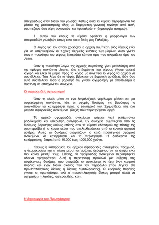 σπειροειδώς στον δίσκο του γαλαξία. Καθώς αυτά τα κύματα περιφέρονται δια
μέσου της μεσοαστρικής ύλης με διαφορετική γωνιακή ταχύτητα από αυτή,
συμπιέζουν όσα νέφη συναντούν και προκαλούν τη δημιουργία αστεριών.
Σ’ αυτού του είδους τα κύματα οφείλεται η μορφολογία των
σπειροειδών γαλαξιών όπως είναι και ο δικός μας Γαλαξίας.
Ο λόγος για τον οποίο χρειάζεται η αρχική συμπίεση ενός νέφους είναι
για να υπερνικηθούν οι τυχαίες θερμικές κινήσεις των μορίων. Αυτό γίνεται
όταν η πυκνότητα του νέφους ξεπεράσει κάποιο όριο που ονομάζεται όριο του
Jeans.
Όταν η πυκνότητα λόγω της αρχικής συμπίεσης γίνει μεγαλύτερη από
την κρίσιμη πυκνότητα Jeans, τότε η βαρύτητα του νέφους γίνεται αρκετά
ισχυρή και έλκει τα μόρια προς το κέντρο με συνέπεια το νέφος να αρχίσει να
συστέλλεται. Τότε λέμε ότι το νέφος βρίσκεται σε βαρυτική αστάθεια, διότι όσο
αυτό συστέλλεται τόσο η βαρύτητά του γίνεται ισχυρότερη, με αποτέλεσμα η
συστολή να επιταχύνεται συνέχεια.
Οι σφαιροειδείς σχηματισμοί
Όταν το υλικό μέσα σε ένα διαγαλαξιακό νεφέλωμα φθάσει σε μια
συγκεκριμένη πυκνότητα, τότε οι ισχυρές δυνάμεις της βαρύτητας το
αναγκάζουν να καταρρεύσει προς το εσωτερικό του. Σχηματίζεται τότε ένα
μεγάλο σφαιροειδές αντικείμενο (δεξιά) που περιστρέφεται αργά.
Το αρχικό σφαιροειδές αντικείμενο ψύχεται γιατί εκπέμπονται
ραδιοκύματα και υπέρυθρη ακτινοβολία. Εν συνεχεία συμπιέζεται από τις
δυνάμεις βαρύτητας καθώς επίσης από τα κύματα κλονισμού της πίεσης της
σουπερνόβα ή το καυτό αέριο που απελευθερώνεται από τα κοντινά φωτεινά
αστέρια. Αυτές οι δυνάμεις αναγκάζουν το κατά προσέγγιση σφαιρικό
αντικείμενο να καταρρεύσει και να περιστραφεί. Η διαδικασία της
κατάρρευσης διαρκεί από 10.000 έως 1.000.000 χρόνια.
Καθώς η κατάρρευση του αρχικού σφαιροειδές αντικειμένου προχωρά,
η θερμοκρασία και η πίεση μέσα του αυξάνει, δεδομένου ότι τα άτομα είναι
πιο κοντά μεταξύ τους. Επίσης, το σφαιροειδές αντικείμενο περιστρέφεται
ολοένα γρηγορότερα. Αυτή η περιστροφή προκαλεί μια αύξηση στις
φυγόκεντρες δυνάμεις που αναγκάζει το αντικείμενο να έχει έναν κεντρικό
πυρήνα και έναν δίσκο σκόνης που τον περιβάλλει (που λέγεται είτε
πρωτοπλανητικός δίσκος ή δίσκος συσσώρευσης). Ο κεντρικός πυρήνας
γίνεται το πρωτοάστρο, ενώ ο πρωτοπλανητικός δίσκος μπορεί τελικά να
σχηματίσει πλανήτες, αστεροειδείς, κ.λ.π.
Η δημιουργία του Πρωτοάστρου
 
