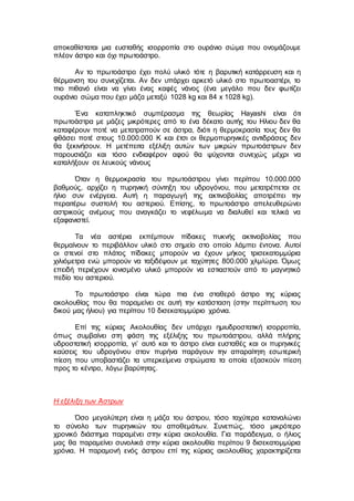 αποκαθίσταται μια ευσταθής ισορροπία στο ουράνιο σώμα που ονομάζουμε
πλέον άστρο και όχι πρωτοάστρο.
Αν το πρωτοάστρο έχει πολύ υλικό τότε η βαρυτική κατάρρευση και η
θέρμανση του συνεχίζεται. Αν δεν υπάρχει αρκετό υλικό στο πρωτοαστέρι, το
πιο πιθανό είναι να γίνει ένας καφές νάνος (ένα μεγάλο που δεν φωτίζει
ουράνιο σώμα που έχει μάζα μεταξύ 1028 kg και 84 x 1028 kg).
Ένα καταπληκτικό συμπέρασμα της θεωρίας Hayashi είναι ότι
πρωτοάστρα με μάζες μικρότερες από το ένα δέκατο αυτής του Ηλιου δεν θα
καταφέρουν ποτέ να μετατραπούν σε άστρα, διότι η θερμοκρασία τους δεν θα
φθάσει ποτέ στους 10.000.000 K και έτσι οι θερμοπυρηνικές αντιδράσεις δεν
θα ξεκινήσουν. H μετέπειτα εξέλιξη αυτών των μικρών πρωτοάστρων δεν
παρουσιάζει και τόσο ενδιαφέρον αφού θα ψύχονται συνεχώς μέχρι να
καταλήξουν σε λευκούς νάνους
Όταν η θερμοκρασία του πρωτοάστρου γίνει περίπου 10.000.000
βαθμούς, αρχίζει η πυρηνική σύντηξη του υδρογόνου, που μετατρέπεται σε
ήλιο συν ενέργεια. Αυτή η παραγωγή της ακτινοβολίας αποτρέπει την
περαιτέρω συστολή του αστεριού. Επίσης, το πρωτοάστρο απελευθερώνει
αστρικούς ανέμους που αναγκάζει το νεφέλωμα να διαλυθεί και τελικά να
εξαφανιστεί.
Τα νέα αστέρια εκπέμπουν πίδακες πυκνής ακτινοβολίας που
θερμαίνουν το περιβάλλον υλικό στο σημείο στο οποίο λάμπει έντονα. Αυτοί
οι στενοί στο πλάτος πίδακες μπορούν να έχουν μήκος τρισεκατομμύρια
χιλιόμετρα ενώ μπορούν να ταξιδέψουν με ταχύτητες 800.000 χλμ/ώρα. Όμως
επειδή περιέχουν ιονισμένο υλικό μπορούν να εστιαστούν από το μαγνητικό
πεδίο του αστεριού.
Το πρωτοάστρο είναι τώρα πια ένα σταθερό άστρο της κύριας
ακολουθίας που θα παραμείνει σε αυτή την κατάσταση (στην περίπτωση του
δικού μας ήλιου) για περίπου 10 δισεκατομμύριο χρόνια.
Επί της κύριας Ακολουθίας δεν υπάρχει ημιυδροστατική ισορροπία,
όπως συμβαίνει στη φάση της εξέλιξης του πρωτοάστρου, αλλά πλήρης
υδροστατική ισορροπία, γι’ αυτό και το άστρο είναι ευσταθές και οι πυρηνικές
καύσεις του υδρογόνου στον πυρήνα παράγουν την απαραίτητη εσωτερική
πίεση που υποβαστάζει τα υπερκείμενα στρώματα τα οποία εξασκούν πίεση
προς το κέντρο, λόγω βαρύτητας.
Η εξέλιξη των Άστρων
Όσο μεγαλύτερη είναι η μάζα του άστρου, τόσο ταχύτερα καταναλώνει
το σύνολο των πυρηνικών του αποθεμάτων. Συνεπώς, τόσο μικρότερο
χρονικό διάστημα παραμένει στην κύρια ακολουθία. Για παράδειγμα, ο ήλιος
μας θα παραμείνει συνολικά στην κύρια ακολουθία περίπου 9 δισεκατομμύρια
χρόνια. H παραμονή ενός άστρου επί της κύριας ακολουθίας χαρακτηρίζεται
 