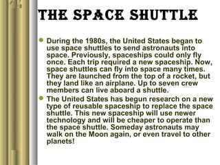 the sPaCe shUttle
During the 1980s, the United States began to
use space shuttles to send astronauts into
space. Previously, spaceships could only fly
once. Each trip required a new spaceship. Now,
space shuttles can fly into space many times.
They are launched from the top of a rocket, but
they land like an airplane. Up to seven crew
members can live aboard a shuttle.
The United States has begun research on a new
type of reusable spaceship to replace the space
shuttle. This new spaceship will use newer
technology and will be cheaper to operate than
the space shuttle. Someday astronauts may
walk on the Moon again, or even travel to other
planets!
 
