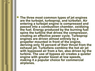 The three most common types of jet engines
are the turbojet, turboprop, and turbofan. Air
entering a turbojet engine is compressed and
passed into a combustion chamber, oxidizing
the fuel. Energy produced by the burning fuel
spins the turbine that drives the compressor,
creating an effective power cycle. Turboprop
engines are driven almost entirely by a
propeller mounted in front of the engine,
deriving only 10 percent of their thrust from the
exhaust jet. Turbofans combine the hot air jet
with bypassed air from a fan, also driven by the
turbine. The use of bypass air creates a quieter
engine with greater boost at low speeds,
making it a popular choice for commercial
airplanes.
 