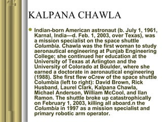 KALPANA CHAWLA
Indian-born American astronaut (b. July 1, 1961,
Karnal, India—d. Feb. 1, 2003, over Texas), was
a mission specialist on the space shuttle
Columbia. Chawla was the first woman to study
aeronautical engineering at Punjab Engineering
College; she continued her education at the
University of Texas at Arlington and the
University of Colorado at Boulder, where she
earned a doctorate in aeronautical engineering
(1988). She first flew oCrew of the space shuttle
Columbia (left to right): David Brown, Rick
Husband, Laurel Clark, Kalpana Chawla,
Michael Anderson, William McCool, and Ilan
Ramon. The shuttle broke up catastrophically
on February 1, 2003, killing all aboard.n the
Columbia in 1997 as a mission specialist and
primary robotic arm operator.
 