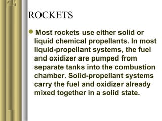 ROCKETS
Most rockets use either solid or
liquid chemical propellants. In most
liquid-propellant systems, the fuel
and oxidizer are pumped from
separate tanks into the combustion
chamber. Solid-propellant systems
carry the fuel and oxidizer already
mixed together in a solid state.
 