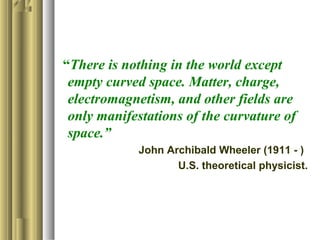 “There is nothing in the world except
empty curved space. Matter, charge,
electromagnetism, and other fields are
only manifestations of the curvature of
space.”
John Archibald Wheeler (1911 - )
U.S. theoretical physicist.
 