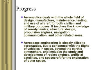 Progress
Aeronautics deals with the whole field of
design, manufacture, maintenance, testing,
and use of aircraft for both civilian and
military purposes. It involves the knowledge
of aerodynamics, structural design,
propulsion engines, navigation,
communication, and other related areas.
Aerospace engineering is closely allied to
aeronautics, but is concerned with the flight
of vehicles in space, beyond the earth's
atmosphere, and includes the study and
development of rocket engines, artificial
satellites, and spacecraft for the exploration
of outer space.
 