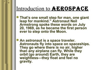 Introduction to AEROSPACE
That’s one small step for man, one giant
leap for mankind.” Astronaut Neil
Armstrong spoke these words on July
20, 1969, as he became the first person
ever to step onto the Moon.
An astronaut is a space traveler.
Astronauts fly into space on spaceships.
They go where there is no air, higher
than any airplane can fly. While they
orbit (go around) Earth, they are
weightless—they float and feel no
gravity.
 