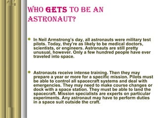 WHO GETS TO BE AN
ASTRONAUT?
 In Neil Armstrong’s day, all astronauts were military test
pilots. Today, they’re as likely to be medical doctors,
scientists, or engineers. Astronauts are still pretty
unusual, however. Only a few hundred people have ever
traveled into space.
 Astronauts receive intense training. Then they may
prepare a year or more for a specific mission. Pilots must
be able to control all spacecraft systems and deal with
emergencies. They may need to make course changes or
dock with a space station. They must be able to land the
spacecraft. Mission specialists are experts on particular
experiments. Any astronaut may have to perform duties
in a space suit outside the craft.
 