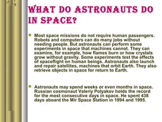 WHAT DO ASTRONAUTS DO
IN SPACE?
 Most space missions do not require human passengers.
Robots and computers can do many jobs without
needing people. But astronauts can perform some
experiments in space that machines cannot. They can
examine, for example, how flames burn or how crystals
grow without gravity. Some experiments test the effects
of spaceflight on human beings. Astronauts also launch
and repair satellites, machines that orbit Earth. They also
retrieve objects in space for return to Earth.
 Astronauts may spend weeks or even months in space.
Russian cosmonaut Valeriy Polyakov holds the record
for the most consecutive days in space. He spent 438
days aboard the Mir Space Station in 1994 and 1995.
 